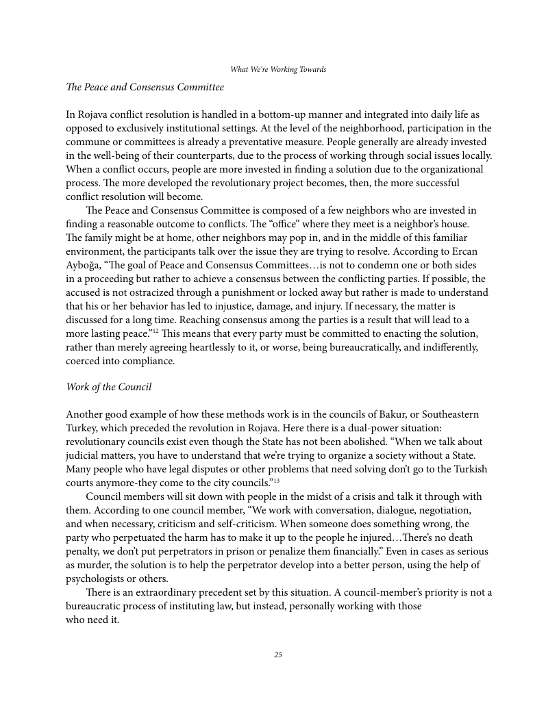 What We’re Working Towards ‘The Peace and Consensus Committee In Rojava conflict resolution is handled in a bottom-up manner and integrated into daily life as opposed to exclusively institutional settings. At the level of the neighborhood, participation in the commune or commitees s already a preventative measure. People generally are already invested in the well-being of their counterparts, due to the process of working through social issues locally. When a conflict occurs, people are more invested in finding a solution due to the organizational process. The more developed the revolutionary project becomes, then, the more successful conflict resolution will become. ‘The Peace and Consensus Committee is composed of a few neighbors who are invested in finding a reasonable outcome to conflicts. The “office” where they meet is a neighbor’s house. ‘The family might be at home, other neighbors may pop in, and in the middle of this familiar environment, the participants talk over the issue they are trying to resolve. According to Ercan Ayboga, “The goal of Peace and Consensus Committees...is not to condemn one or both sides in a proceeding but rather to achieve a consensus between the conflicting parties. If possible, the accused is not ostracized through a punishment or locked away but rather is made to understand that his or her behavior has led to injustice, damage, and injury. If necessary, the matter is discussed for a long time. Reaching consensus among the parties is a result that will lead to a more lasting peace” This means that every party must be committed to enacting the solution, rather than merely agreeing heartlessly to it, or worse, being bureaucratically, and indifferently, coerced into compliance. Waork of the Council Another good example of how these methods work is in the councils of Bakur, or Southeastern ‘Turkey, which preceded the revolution in Rojava. Here there is a dual-power situation: revolutionary councils exist even though the State has not been abolished. “When we talk about judicial matters, you have to understand that we’re trying to organize a society without a State. Many people who have legal disputes or other problems that need solving dont go to the Turkish courts anymore-they come to the city councils”** Council members willsit down with people in the midst of a crisis and talk it through with them. According to one council member, “We work with conversation, dialogue, negotiation, and when necessary, criticism and self-criticism. When someone does something wrong, the party who perpetuated the harm has to make it up to the people he injured... Theres no death penalty, we don’t put perpetrators in prison or penalize them financially” Even in cases as serious as murder, the solution is to help the perpetrator develop into a better person, using the help of psychologists or others. ‘There is an extraordinary precedent set by this situation. A council-member’s priority is not a bureaucratic process of instituting law, but instead, personally working with those who need it